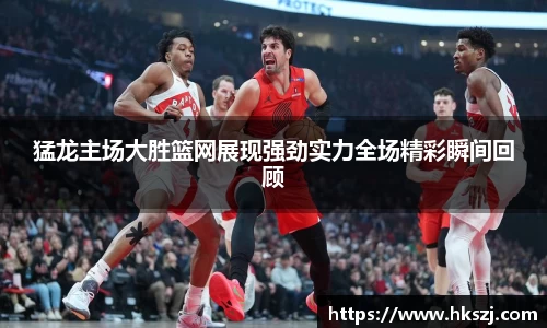 猛龙主场大胜篮网展现强劲实力全场精彩瞬间回顾